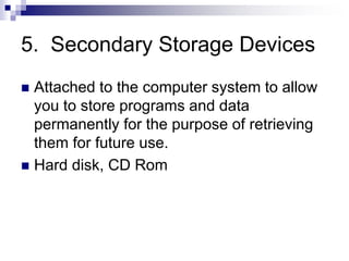 5. Secondary Storage Devices
 Attached to the computer system to allow
you to store programs and data
permanently for the purpose of retrieving
them for future use.
 Hard disk, CD Rom
 