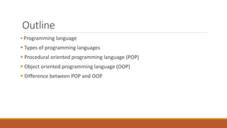Outline
 Programming language
 Types of programming languages
 Procedural oriented programming language (POP)
 Object oriented programming language (OOP)
 Difference between POP and OOP
 