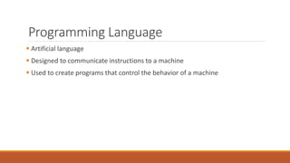 Programming Language
 Artificial language
 Designed to communicate instructions to a machine
 Used to create programs that control the behavior of a machine
 