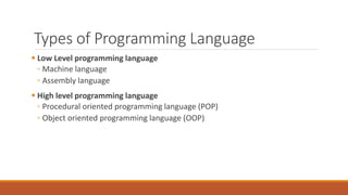 Types of Programming Language
 Low Level programming language
◦ Machine language
◦ Assembly language
 High level programming language
◦ Procedural oriented programming language (POP)
◦ Object oriented programming language (OOP)
 