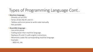 Types of Programming Language Cont..
 Machine language :
◦ Directly run on CPU
◦ Series of bits like 0’s and 1’s
◦ Tedious and error prone to write code manually
◦ Not portable
 Assembly language :
◦ Less error prone
◦ Coding easier than machine language
◦ Replaces 0’s and 1’s with english instructions
◦ Mnemonic codes for corresponding machine language
◦ Example :
◦ MOV A1, AA
 