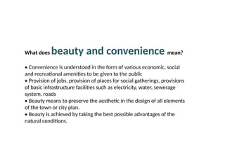 09/05/2025
What does beauty and convenience mean?
• Convenience is understood in the form of various economic, social
and recreational amenities to be given to the public
• Provision of jobs, provision of places for social gatherings, provisions
of basic infrastructure facilities such as electricity, water, sewerage
system, roads
• Beauty means to preserve the aesthetic in the design of all elements
of the town or city plan.
• Beauty is achieved by taking the best possible advantages of the
natural conditions.
 