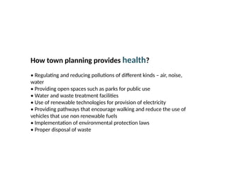 09/05/2025
18
Prepared by:
Asst. Prof. Dr. Syeda Jafrina Nancy
How town planning provides health?
• Regulating and reducing pollutions of different kinds – air, noise,
water
• Providing open spaces such as parks for public use
• Water and waste treatment facilities
• Use of renewable technologies for provision of electricity
• Providing pathways that encourage walking and reduce the use of
vehicles that use non renewable fuels
• Implementation of environmental protection laws
• Proper disposal of waste
 