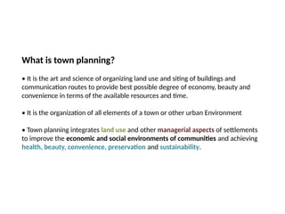 09/05/2025
What is town planning?
• It is the art and science of organizing land use and siting of buildings and
communication routes to provide best possible degree of economy, beauty and
convenience in terms of the available resources and time.
• It is the organization of all elements of a town or other urban Environment
• Town planning integrates land use and other managerial aspects of settlements
to improve the economic and social environments of communities and achieving
health, beauty, convenience, preservation and sustainability.
 
