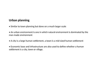 Urban planning
• Similar to town planning but done on a much larger scale
• An urban environment is one in which natural environment is dominated by the
man made environment
• A city is a large human settlement, a town is a mid sized human settlement
• Economic base and infrastructure are also used to define whether a human
settlement is a city, town or village.
 