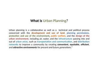 09/05/2025
23
What is Urban Planning?
Urban planning is a collaborative as well as a technical and political process
concerned with the development and use of land, planning permissions,
protection and use of the environment, public welfare, and the design of the
urban environment, including air, water, and the infrastructure passing into and
out of urban areas, such as transportation and communication, and distribution
networks to improve a community by creating convenient, equitable, efficient,
and attractive environments for present and future generations.”
 