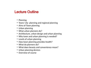 09/05/2025
3
Department of ArchitectureMilitary Institute of Science and Technology
(MIST)
Prepared by:
Asst. Prof. Dr. Syeda Jafrina Nancy
Lecture Outline
• Planning
• Town/ city planning and regional planning
• Aims of Town planning
• Urban planning
• What urban planners do?
• Architecture, urban design and urban planning
• Why town and urban planning is needed?
• Levels of urban planning
• How town planning provides health?
• What do planners do?
• What does beauty and convenience mean?
• Urban planning devices
• Overview of course
 