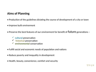 09/05/2025
38
T/Y-1/4
Prepared by:
Asst. Prof. Dr. Syeda Jafrina Nancy
Aims of Planning
• Production of the guidelines dictating the course of development of a city or town
• Improve built environment
• Preserve the best features of our environment for benefit of future generations –
 cultural preservation
 historical preservation
 environmental conservation
• Fulfill social and economic needs of population and nations
• Reduce poverty and inequality in development
• Health, beauty, convenience, comfort and security
 