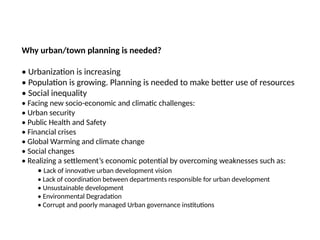 09/05/2025
41
Prepared by:
Asst. Prof. Dr. Syeda Jafrina Nancy
Why urban/town planning is needed?
• Urbanization is increasing
• Population is growing. Planning is needed to make better use of resources
• Social inequality
• Facing new socio-economic and climatic challenges:
• Urban security
• Public Health and Safety
• Financial crises
• Global Warming and climate change
• Social changes
• Realizing a settlement’s economic potential by overcoming weaknesses such as:
• Lack of innovative urban development vision
• Lack of coordination between departments responsible for urban development
• Unsustainable development
• Environmental Degradation
• Corrupt and poorly managed Urban governance institutions
 