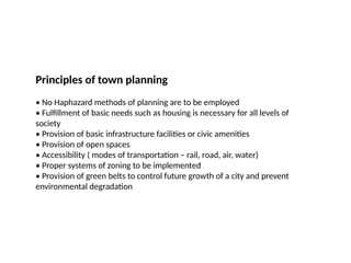 09/05/2025
42
Prepared by:
Asst. Prof. Dr. Syeda Jafrina Nancy
Principles of town planning
• No Haphazard methods of planning are to be employed
• Fulfillment of basic needs such as housing is necessary for all levels of
society
• Provision of basic infrastructure facilities or civic amenities
• Provision of open spaces
• Accessibility ( modes of transportation – rail, road, air, water)
• Proper systems of zoning to be implemented
• Provision of green belts to control future growth of a city and prevent
environmental degradation
 