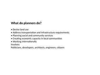 09/05/2025
43
What do planners do?
• Devise land use
• Address transportation and infrastructure requirements
• Planning social and community services
• Creating economic capacity in local communities
• Working internationally
Involves:
Politicians, developers, architects, engineers, citizens
 