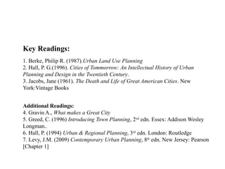 09/05/2025
46
Key Readings:
1. Berke, Philip R. (1987).Urban Land Use Planning
2. Hall, P. G.(1996). Cities of Tommorrow: An Intellectual History of Urban
Planning and Design in the Twentieth Century.
3. Jacobs, Jane (1961). The Death and Life of Great American Cities. New
York:Vintage Books
Additional Readings:
4. Gravin A., What makes a Great City
5. Greed, C. (1996) Introducing Town Planning, 2nd
edn. Essex: Addison Wesley
Longman..
6. Hall, P. (1994) Urban & Regional Planning, 3rd
edn. London: Routledge
7. Levy, J.M. (2009) Contemporary Urban Planning, 8th
edn. New Jersey: Pearson
[Chapter 1]
 