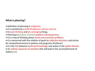 09/05/2025
8
What is planning?
• Definition of planning is subjective.
• It is considered a multi-disciplinary science and art.
• It is pre-thinking and pre-arranging things.
• Planning is a future-oriented problem solving process.
• It is a way of thinking about social and economic problems
• It is concerned with the relation of goals to collective decisions and strives
for comprehensiveness in policies and programs (freidman)
• It is the link between technical knowledge and action in the public domain.
• An orderly sequence of activities that will lead to the accomplishment of
stated goals
 