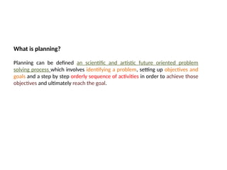 09/05/2025
What is planning?
Planning can be defined an scientific and artistic future oriented problem
solving process which involves identifying a problem, setting up objectives and
goals and a step by step orderly sequence of activities in order to achieve those
objectives and ultimately reach the goal.
 