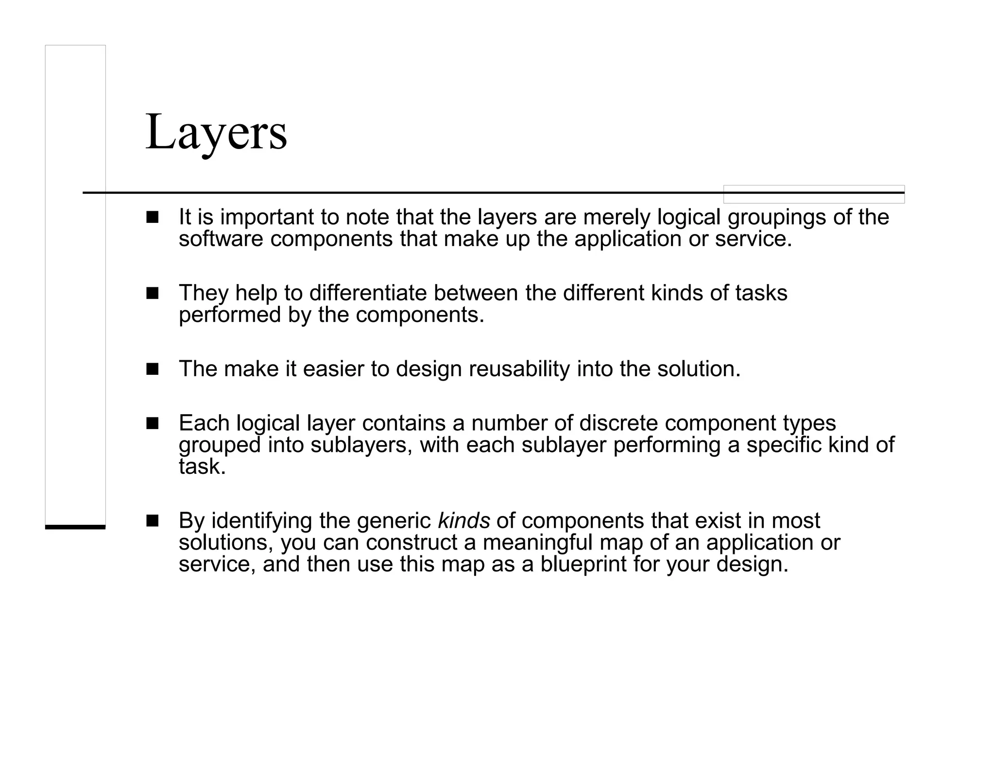 Layers
It is important to note that the layers are merely logical groupings of the
software components that make up the application or service.
They help to differentiate between the different kinds of tasks
performed by the components.
The make it easier to design reusability into the solution.
Each logical layer contains a number of discrete component types
grouped into sublayers, with each sublayer performing a specific kind of
task.
By identifying the generic kinds of components that exist in most
solutions, you can construct a meaningful map of an application or
service, and then use this map as a blueprint for your design.
 