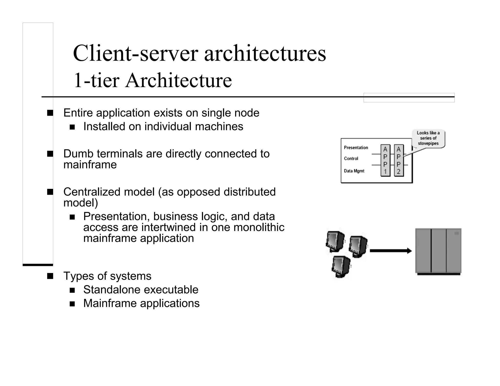 Client-server architectures
1-tier Architecture
Entire application exists on single node
Installed on individual machines
Dumb terminals are directly connected to
mainframe
Centralized model (as opposed distributed
model)
Presentation, business logic, and data
access are intertwined in one monolithic
mainframe application
Types of systems
Standalone executable
Mainframe applications
 