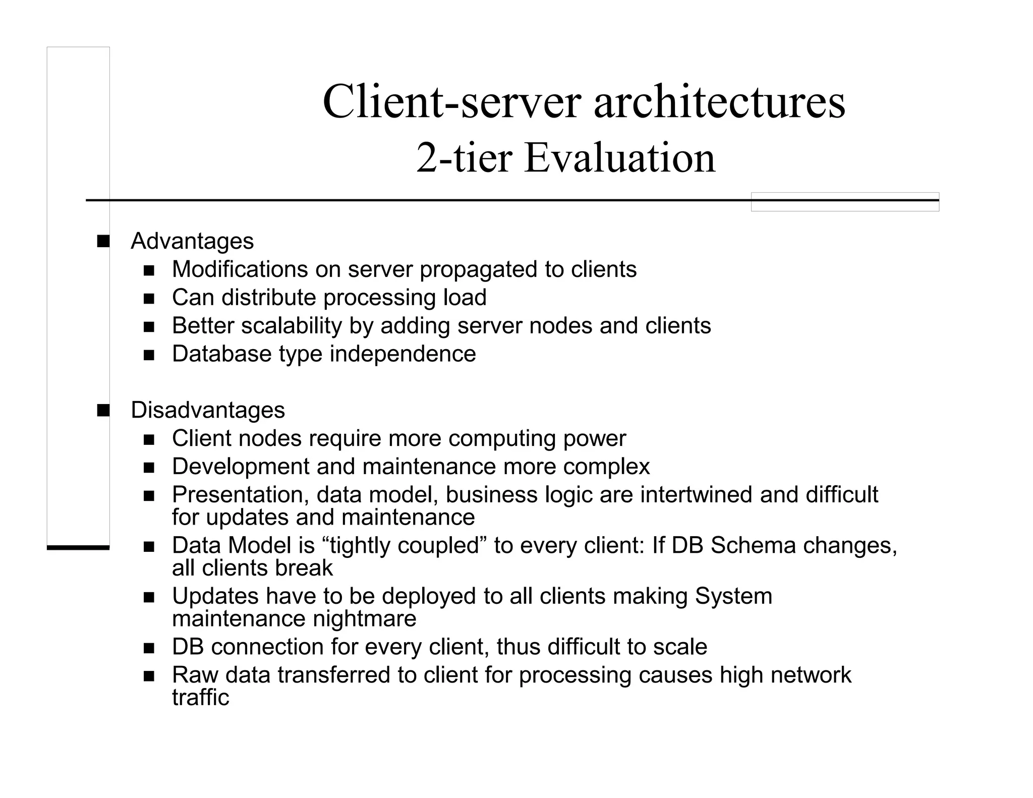 Client-server architectures
2-tier Evaluation
Advantages
Modifications on server propagated to clients
Can distribute processing load
Better scalability by adding server nodes and clients
Database type independence
Disadvantages
Client nodes require more computing power
Development and maintenance more complex
Presentation, data model, business logic are intertwined and difficult
for updates and maintenance
Data Model is “tightly coupled” to every client: If DB Schema changes,
all clients break
Updates have to be deployed to all clients making System
maintenance nightmare
DB connection for every client, thus difficult to scale
Raw data transferred to client for processing causes high network
traffic
 