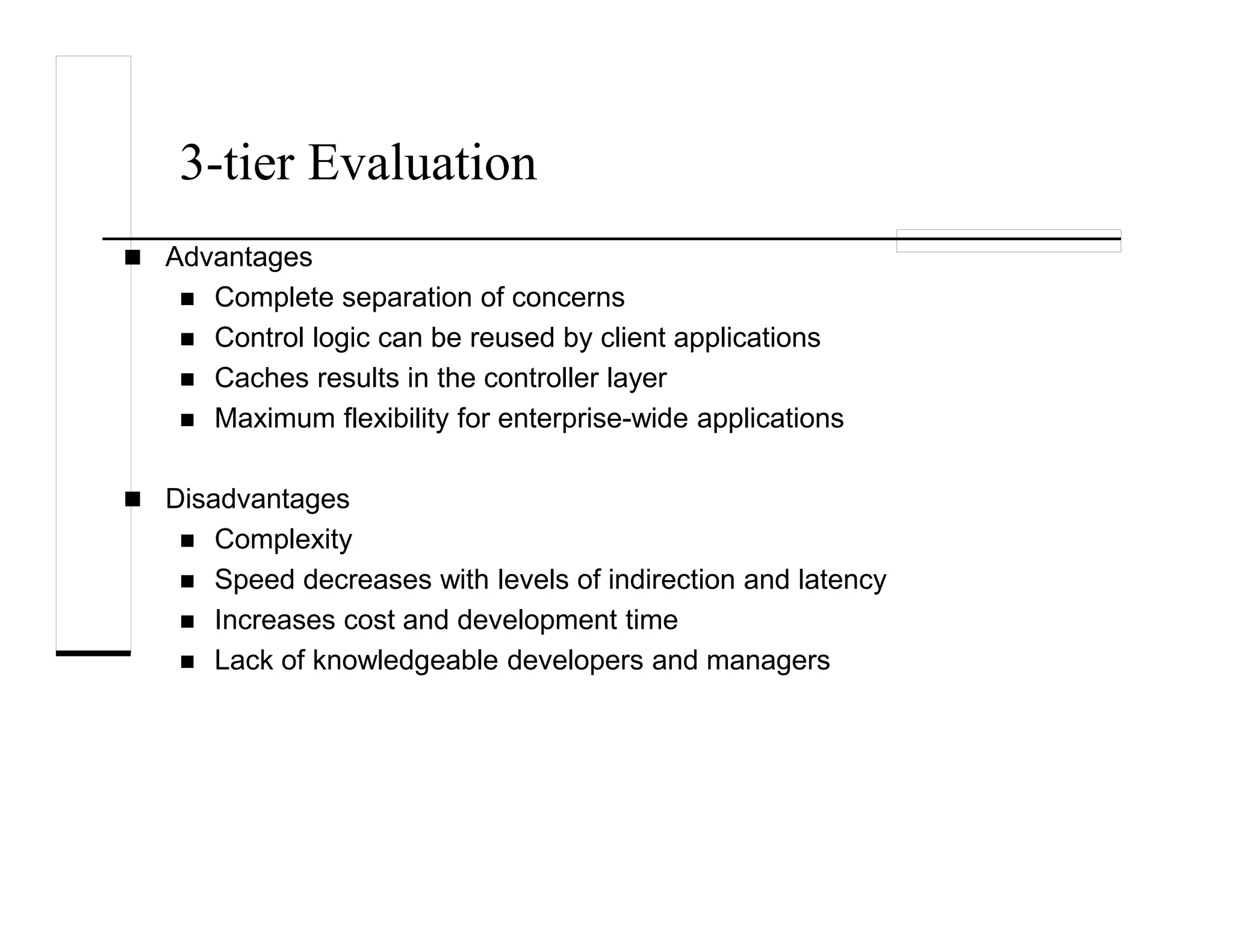 3-tier Evaluation
Advantages
Complete separation of concerns
Control logic can be reused by client applications
Caches results in the controller layer
Maximum flexibility for enterprise-wide applications
Disadvantages
Complexity
Speed decreases with levels of indirection and latency
Increases cost and development time
Lack of knowledgeable developers and managers
 