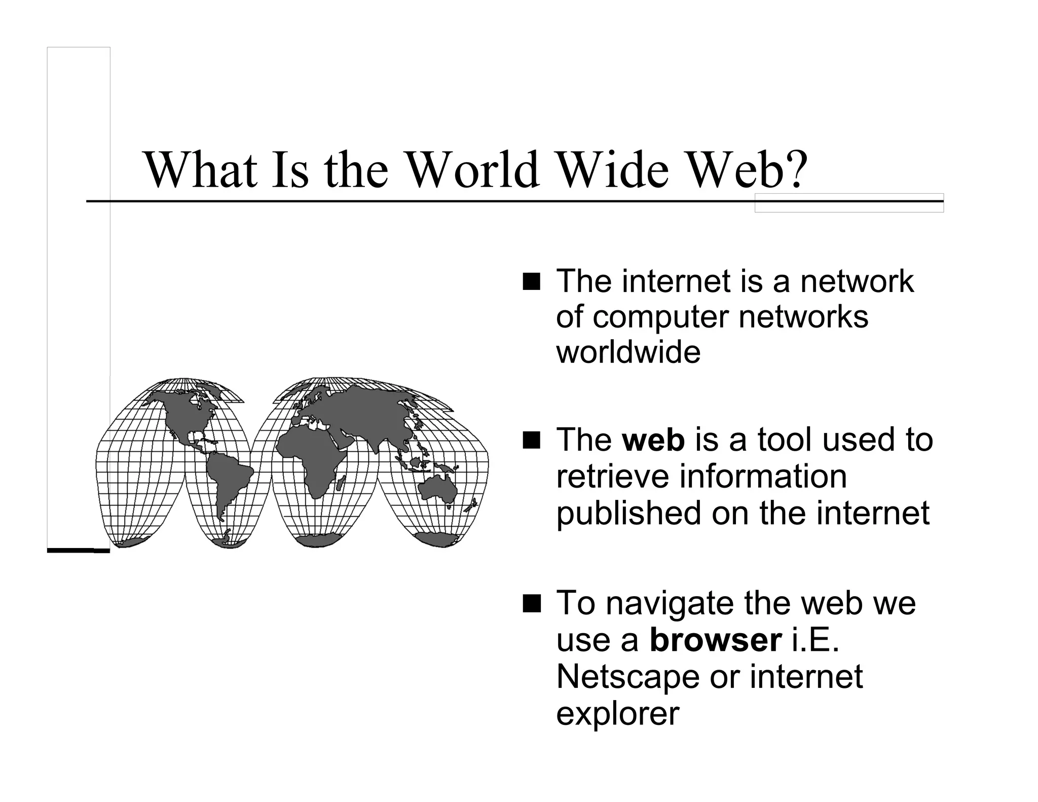 What Is the World Wide Web?
The internet is a network
of computer networks
worldwide
The web is a tool used to
retrieve information
published on the internet
To navigate the web we
use a browser i.E.
Netscape or internet
explorer
 