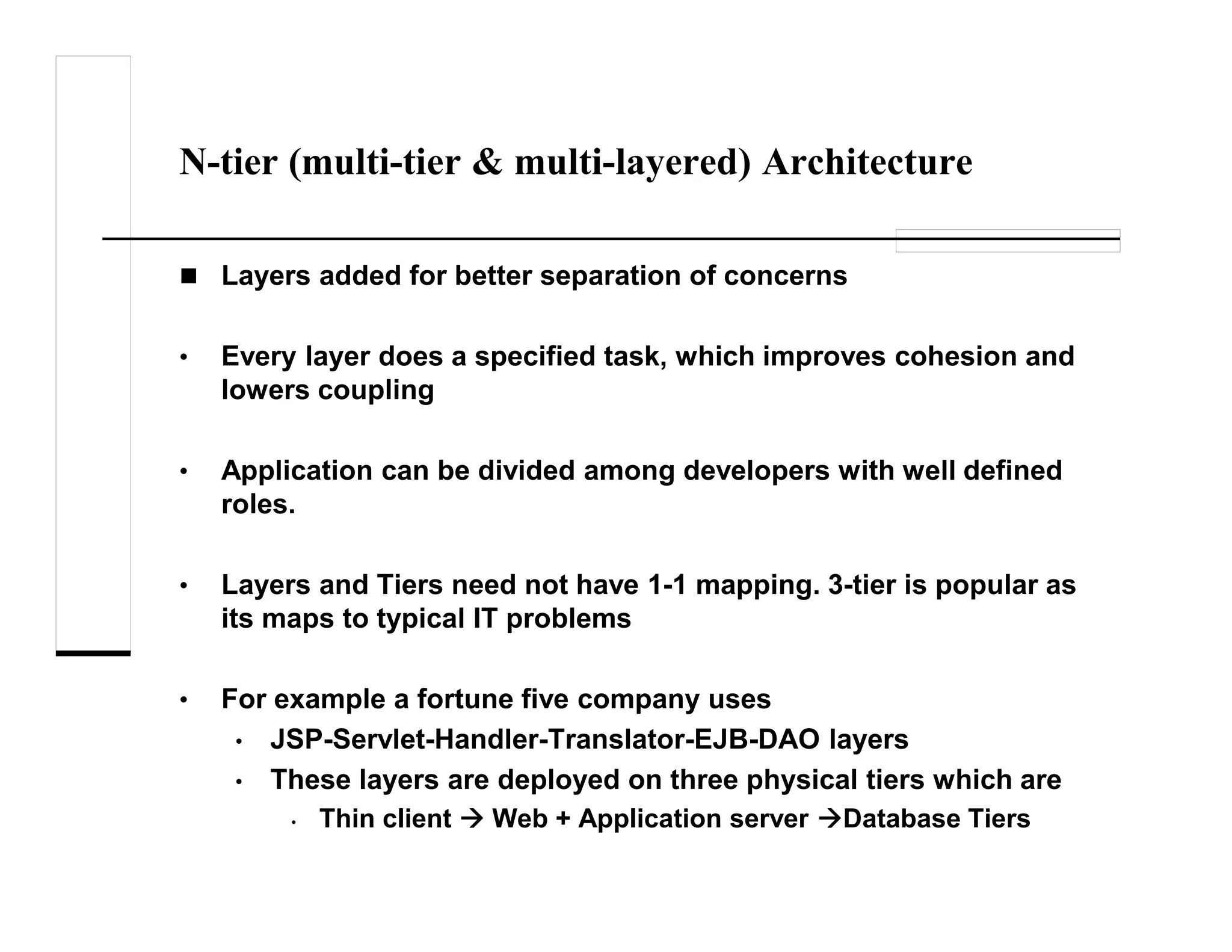 N-tier (multi-tier & multi-layered) Architecture
Layers added for better separation of concerns
• Every layer does a specified task, which improves cohesion and
lowers coupling
• Application can be divided among developers with well defined
roles.
• Layers and Tiers need not have 1-1 mapping. 3-tier is popular as
its maps to typical IT problems
• For example a fortune five company uses
• JSP-Servlet-Handler-Translator-EJB-DAO layers
• These layers are deployed on three physical tiers which are
• Thin client Web + Application server Database Tiers
 