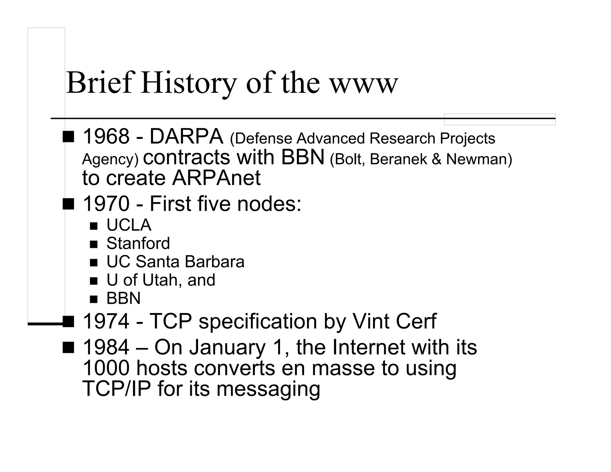 Brief History of the www
1968 - DARPA (Defense Advanced Research Projects
Agency) contracts with BBN (Bolt, Beranek & Newman)
to create ARPAnet
1970 - First five nodes:
UCLA
Stanford
UC Santa Barbara
U of Utah, and
BBN
1974 - TCP specification by Vint Cerf
1984 – On January 1, the Internet with its
1000 hosts converts en masse to using
TCP/IP for its messaging
 
