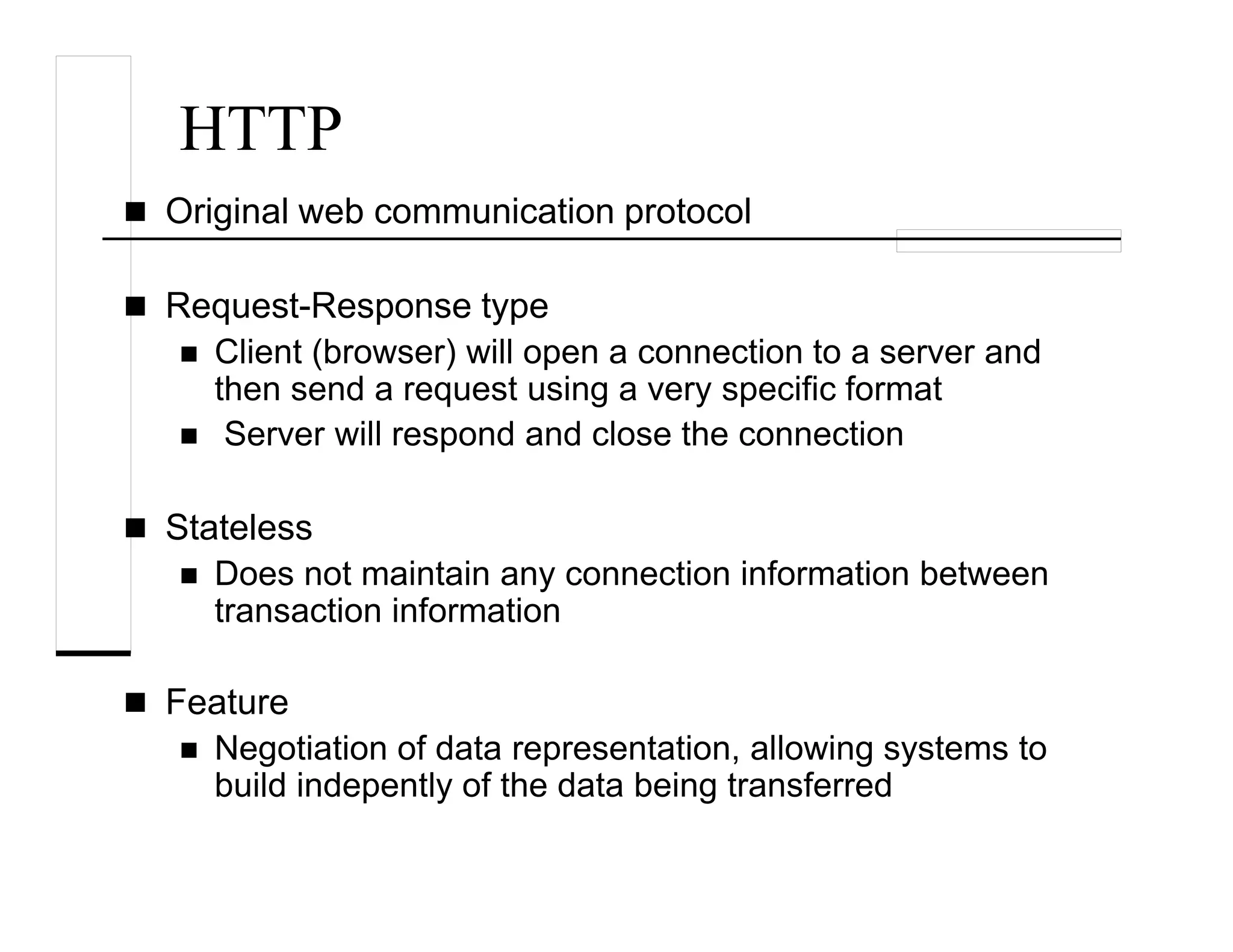 HTTP
Original web communication protocol
Request-Response type
Client (browser) will open a connection to a server and
then send a request using a very specific format
Server will respond and close the connection
Stateless
Does not maintain any connection information between
transaction information
Feature
Negotiation of data representation, allowing systems to
build indepently of the data being transferred
 