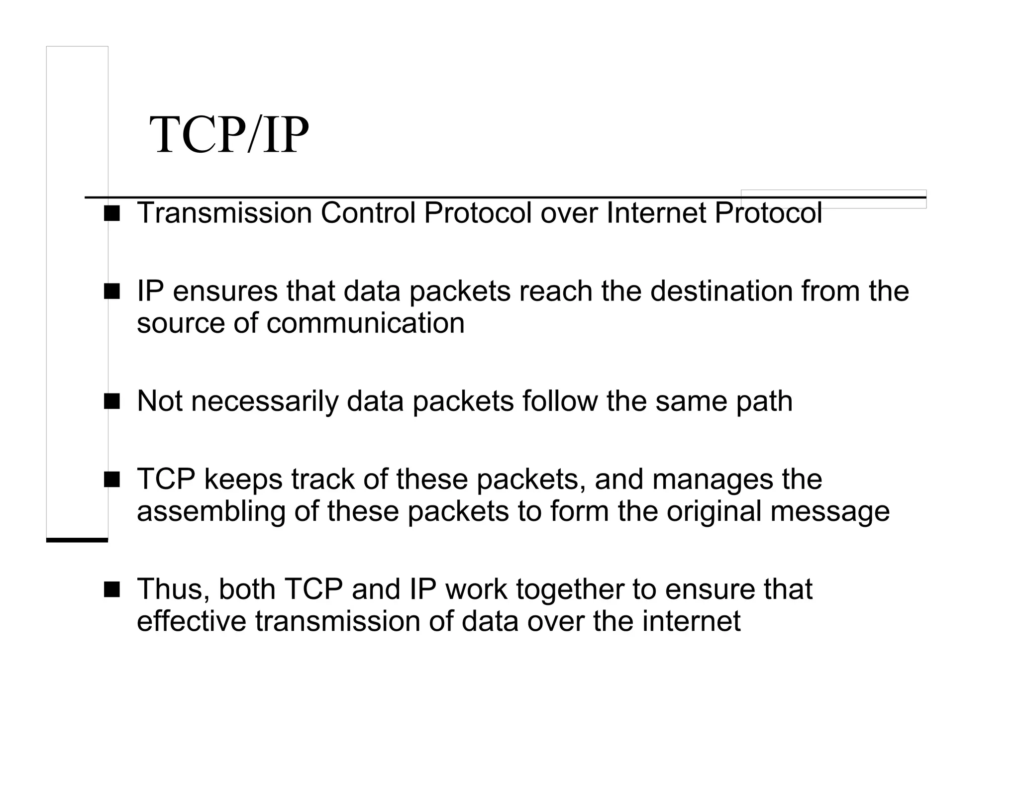 TCP/IP
Transmission Control Protocol over Internet Protocol
IP ensures that data packets reach the destination from the
source of communication
Not necessarily data packets follow the same path
TCP keeps track of these packets, and manages the
assembling of these packets to form the original message
Thus, both TCP and IP work together to ensure that
effective transmission of data over the internet
 