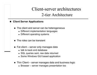 Client-server architectures
2-tier Architecture
Client Server Applications
The client and server can be heterogeneous
Different implementation languages
Different operating systems
The roles can be transient
Fat client – server only manages data
talk to back end database
SQL queries sent, raw data returned
Some Windows GUI based application
Thin Client – server manages data and business logic
Browser – server manages presentation too
 