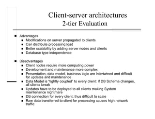 Client-server architectures
2-tier Evaluation
Advantages
Modifications on server propagated to clients
Can distribute processing load
Better scalability by adding server nodes and clients
Database type independence
Disadvantages
Client nodes require more computing power
Development and maintenance more complex
Presentation, data model, business logic are intertwined and difficult
for updates and maintenance
Data Model is “tightly coupled” to every client: If DB Schema changes,
all clients break
Updates have to be deployed to all clients making System
maintenance nightmare
DB connection for every client, thus difficult to scale
Raw data transferred to client for processing causes high network
traffic
 
