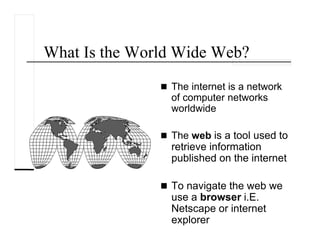 What Is the World Wide Web?
The internet is a network
of computer networks
worldwide
The web is a tool used to
retrieve information
published on the internet
To navigate the web we
use a browser i.E.
Netscape or internet
explorer
 