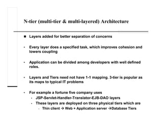 N-tier (multi-tier & multi-layered) Architecture
Layers added for better separation of concerns
• Every layer does a specified task, which improves cohesion and
lowers coupling
• Application can be divided among developers with well defined
roles.
• Layers and Tiers need not have 1-1 mapping. 3-tier is popular as
its maps to typical IT problems
• For example a fortune five company uses
• JSP-Servlet-Handler-Translator-EJB-DAO layers
• These layers are deployed on three physical tiers which are
• Thin client Web + Application server Database Tiers
 