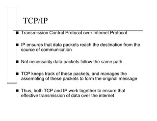 TCP/IP
Transmission Control Protocol over Internet Protocol
IP ensures that data packets reach the destination from the
source of communication
Not necessarily data packets follow the same path
TCP keeps track of these packets, and manages the
assembling of these packets to form the original message
Thus, both TCP and IP work together to ensure that
effective transmission of data over the internet
 