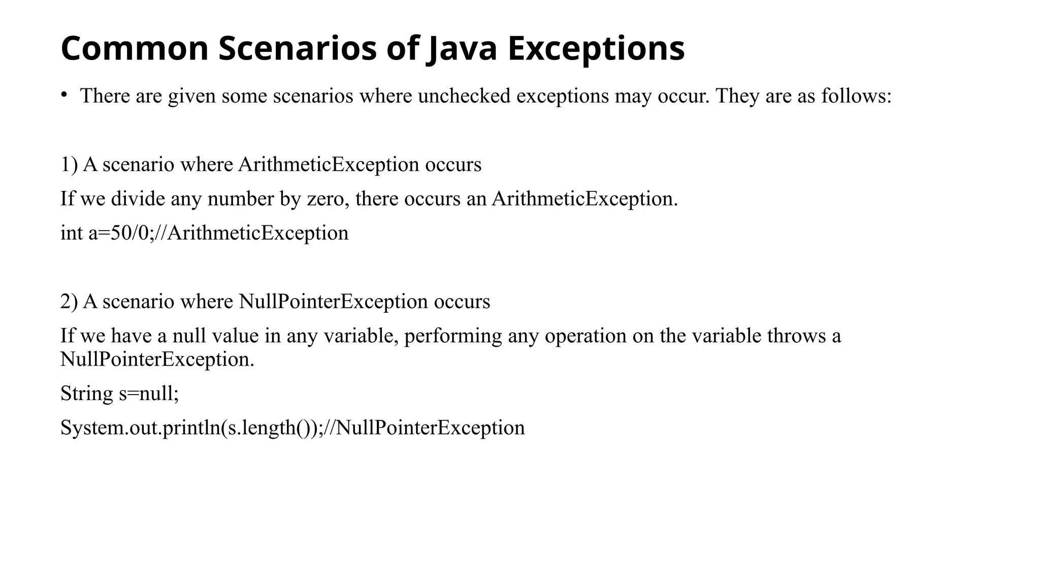 Common Scenarios of Java Exceptions
• There are given some scenarios where unchecked exceptions may occur. They are as follows:
1) A scenario where ArithmeticException occurs
If we divide any number by zero, there occurs an ArithmeticException.
int a=50/0;//ArithmeticException
2) A scenario where NullPointerException occurs
If we have a null value in any variable, performing any operation on the variable throws a
NullPointerException.
String s=null;
System.out.println(s.length());//NullPointerException
 