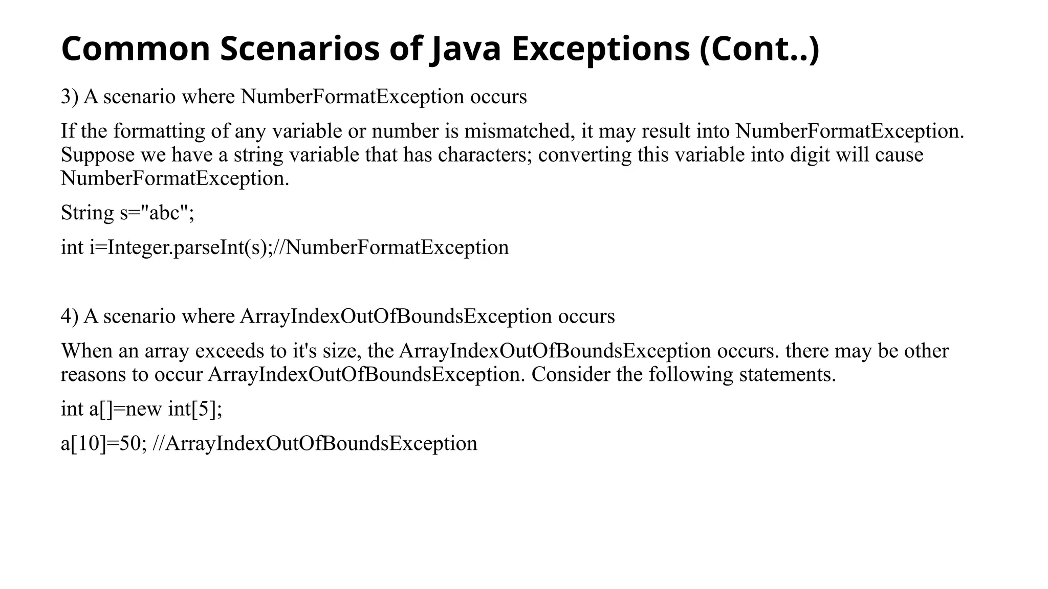 Common Scenarios of Java Exceptions (Cont..)
3) A scenario where NumberFormatException occurs
If the formatting of any variable or number is mismatched, it may result into NumberFormatException.
Suppose we have a string variable that has characters; converting this variable into digit will cause
NumberFormatException.
String s="abc";
int i=Integer.parseInt(s);//NumberFormatException
4) A scenario where ArrayIndexOutOfBoundsException occurs
When an array exceeds to it's size, the ArrayIndexOutOfBoundsException occurs. there may be other
reasons to occur ArrayIndexOutOfBoundsException. Consider the following statements.
int a[]=new int[5];
a[10]=50; //ArrayIndexOutOfBoundsException
 