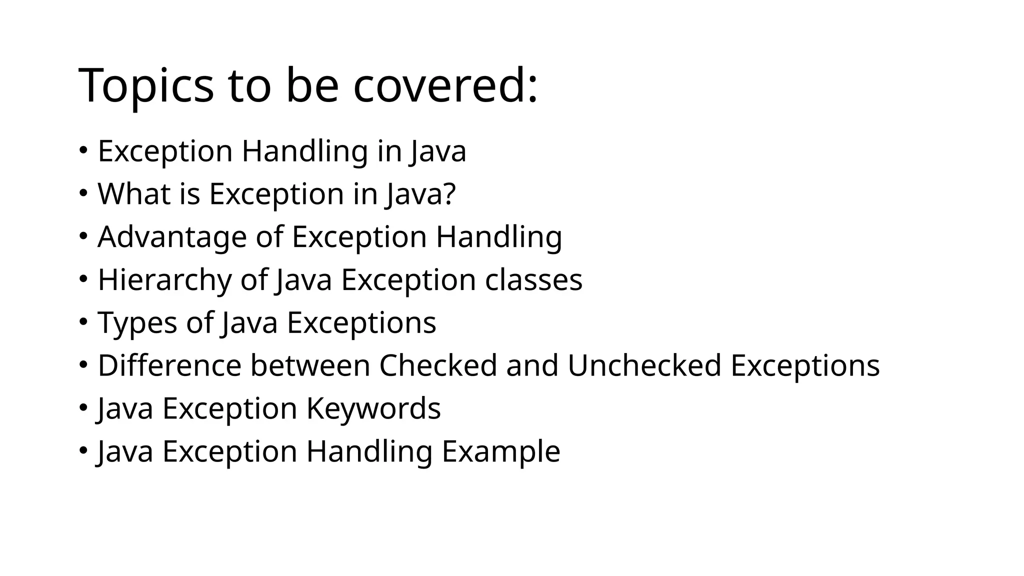 Topics to be covered:
• Exception Handling in Java
• What is Exception in Java?
• Advantage of Exception Handling
• Hierarchy of Java Exception classes
• Types of Java Exceptions
• Difference between Checked and Unchecked Exceptions
• Java Exception Keywords
• Java Exception Handling Example
 