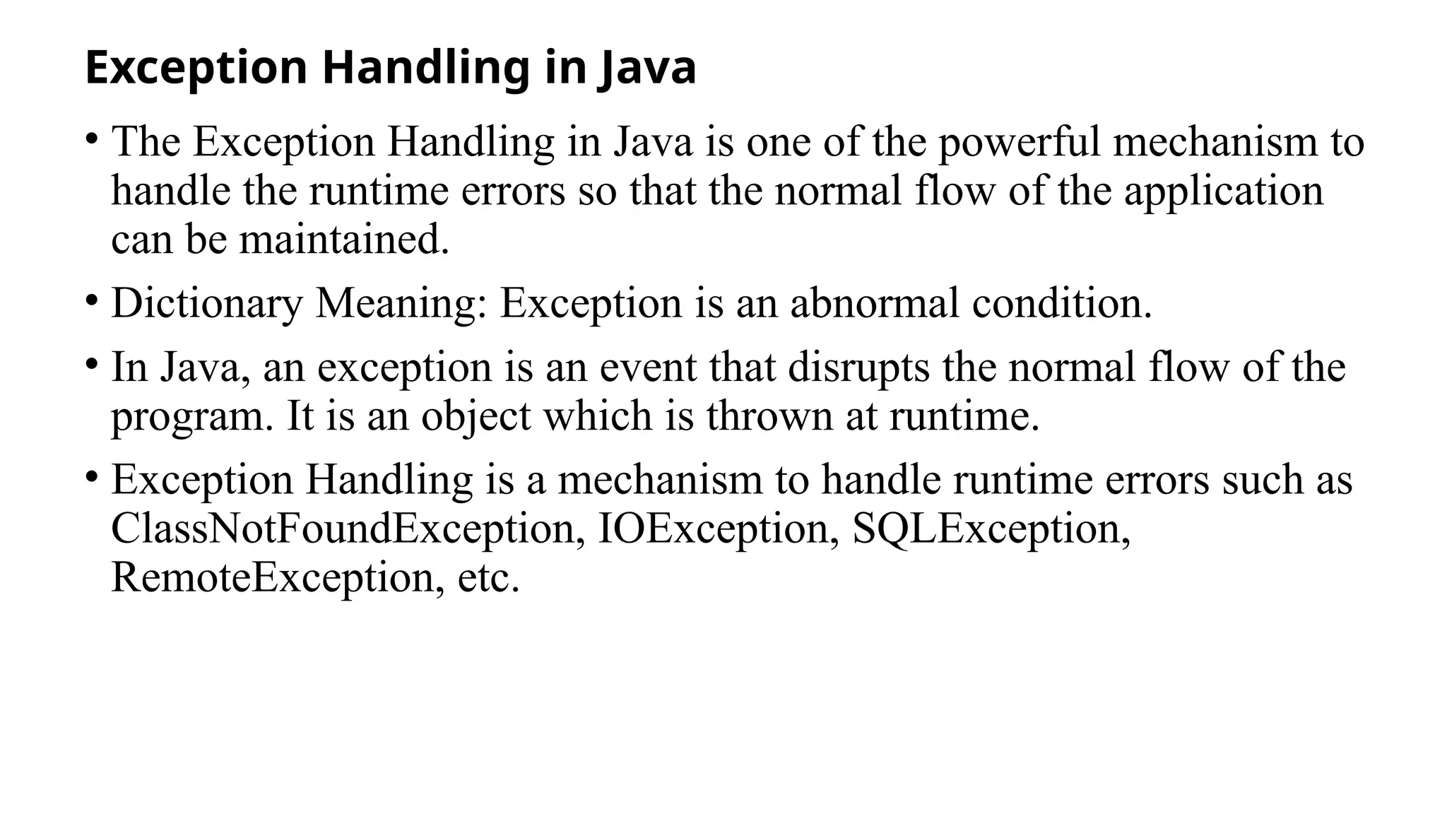 Exception Handling in Java
• The Exception Handling in Java is one of the powerful mechanism to
handle the runtime errors so that the normal flow of the application
can be maintained.
• Dictionary Meaning: Exception is an abnormal condition.
• In Java, an exception is an event that disrupts the normal flow of the
program. It is an object which is thrown at runtime.
• Exception Handling is a mechanism to handle runtime errors such as
ClassNotFoundException, IOException, SQLException,
RemoteException, etc.
 