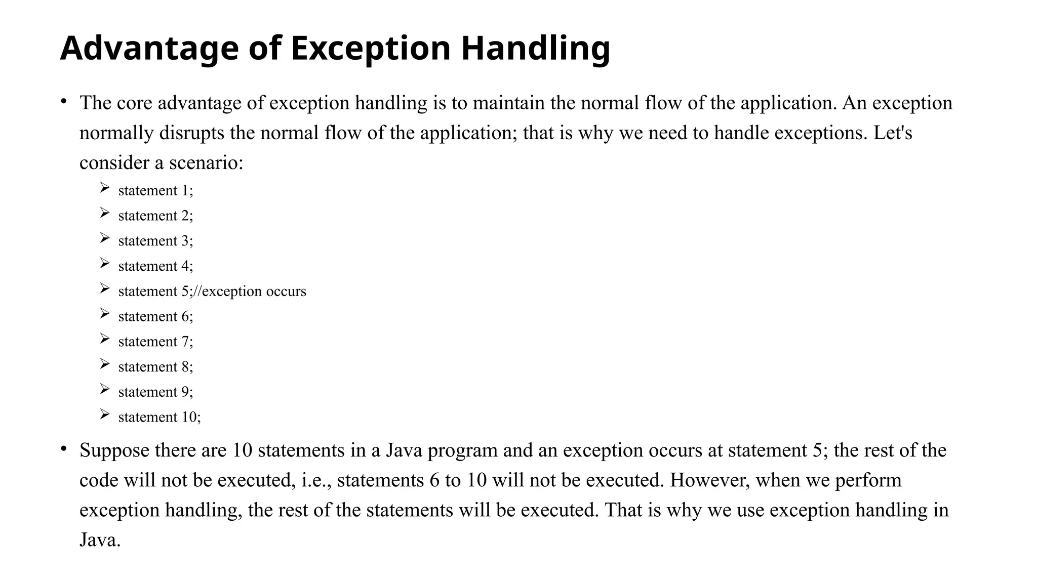 Advantage of Exception Handling
• The core advantage of exception handling is to maintain the normal flow of the application. An exception
normally disrupts the normal flow of the application; that is why we need to handle exceptions. Let's
consider a scenario:
 statement 1;
 statement 2;
 statement 3;
 statement 4;
 statement 5;//exception occurs
 statement 6;
 statement 7;
 statement 8;
 statement 9;
 statement 10;
• Suppose there are 10 statements in a Java program and an exception occurs at statement 5; the rest of the
code will not be executed, i.e., statements 6 to 10 will not be executed. However, when we perform
exception handling, the rest of the statements will be executed. That is why we use exception handling in
Java.
 