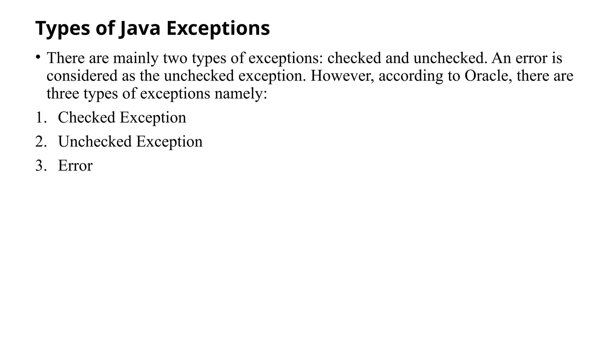 Types of Java Exceptions
• There are mainly two types of exceptions: checked and unchecked. An error is
considered as the unchecked exception. However, according to Oracle, there are
three types of exceptions namely:
1. Checked Exception
2. Unchecked Exception
3. Error
 
