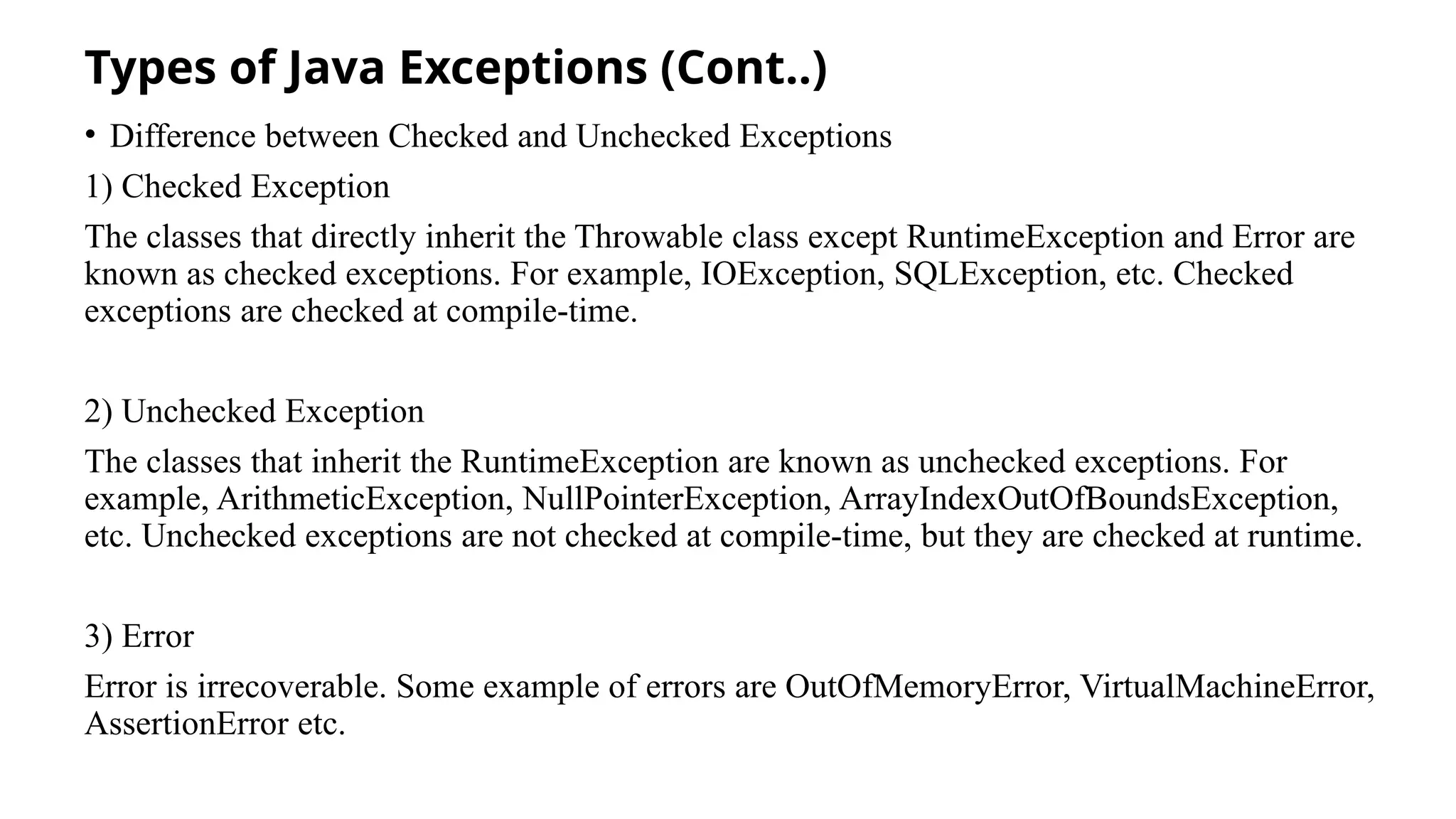 Types of Java Exceptions (Cont..)
• Difference between Checked and Unchecked Exceptions
1) Checked Exception
The classes that directly inherit the Throwable class except RuntimeException and Error are
known as checked exceptions. For example, IOException, SQLException, etc. Checked
exceptions are checked at compile-time.
2) Unchecked Exception
The classes that inherit the RuntimeException are known as unchecked exceptions. For
example, ArithmeticException, NullPointerException, ArrayIndexOutOfBoundsException,
etc. Unchecked exceptions are not checked at compile-time, but they are checked at runtime.
3) Error
Error is irrecoverable. Some example of errors are OutOfMemoryError, VirtualMachineError,
AssertionError etc.
 