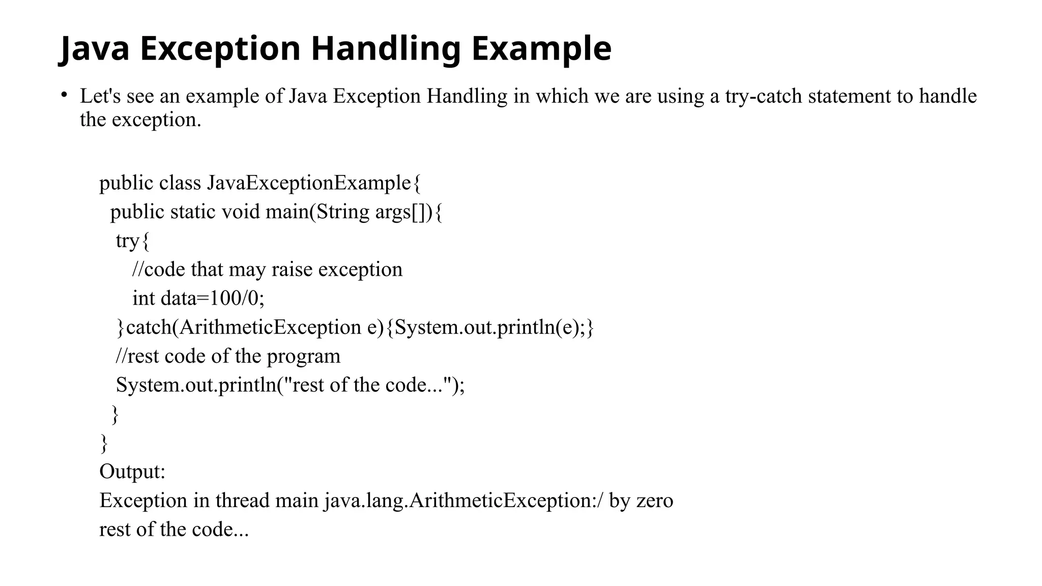 Java Exception Handling Example
• Let's see an example of Java Exception Handling in which we are using a try-catch statement to handle
the exception.
public class JavaExceptionExample{
public static void main(String args[]){
try{
//code that may raise exception
int data=100/0;
}catch(ArithmeticException e){System.out.println(e);}
//rest code of the program
System.out.println("rest of the code...");
}
}
Output:
Exception in thread main java.lang.ArithmeticException:/ by zero
rest of the code...
 