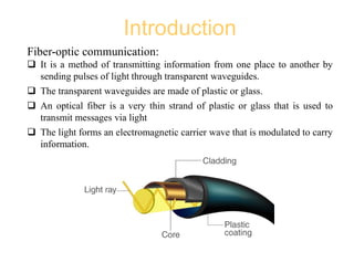 Introduction
Fiber-optic communication:
 It is a method of transmitting information from one place to another by
sending pulses of light through transparent waveguides.
 The transparent waveguides are made of plastic or glass.
 An optical fiber is a very thin strand of plastic or glass that is used to
transmit messages via light
 The light forms an electromagnetic carrier wave that is modulated to carry
information.
 