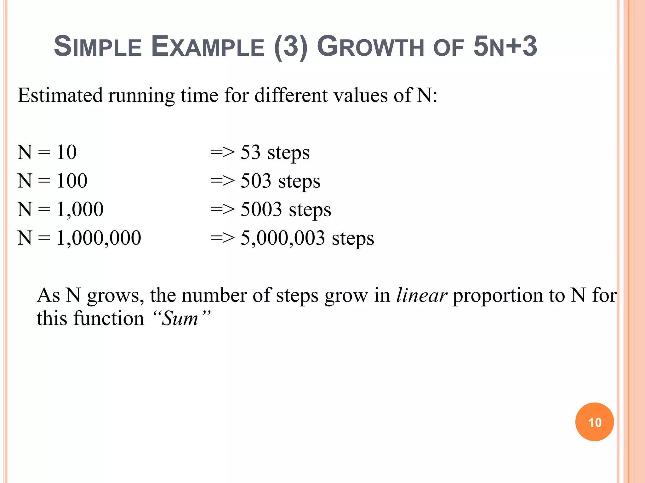 SIMPLE EXAMPLE (3) GROWTH OF 5N+3
Estimated running time for different values of N:
N = 10 => 53 steps
N = 100 => 503 steps
N = 1,000 => 5003 steps
N = 1,000,000 => 5,000,003 steps
As N grows, the number of steps grow in linear proportion to N for
this function “Sum”
10
 