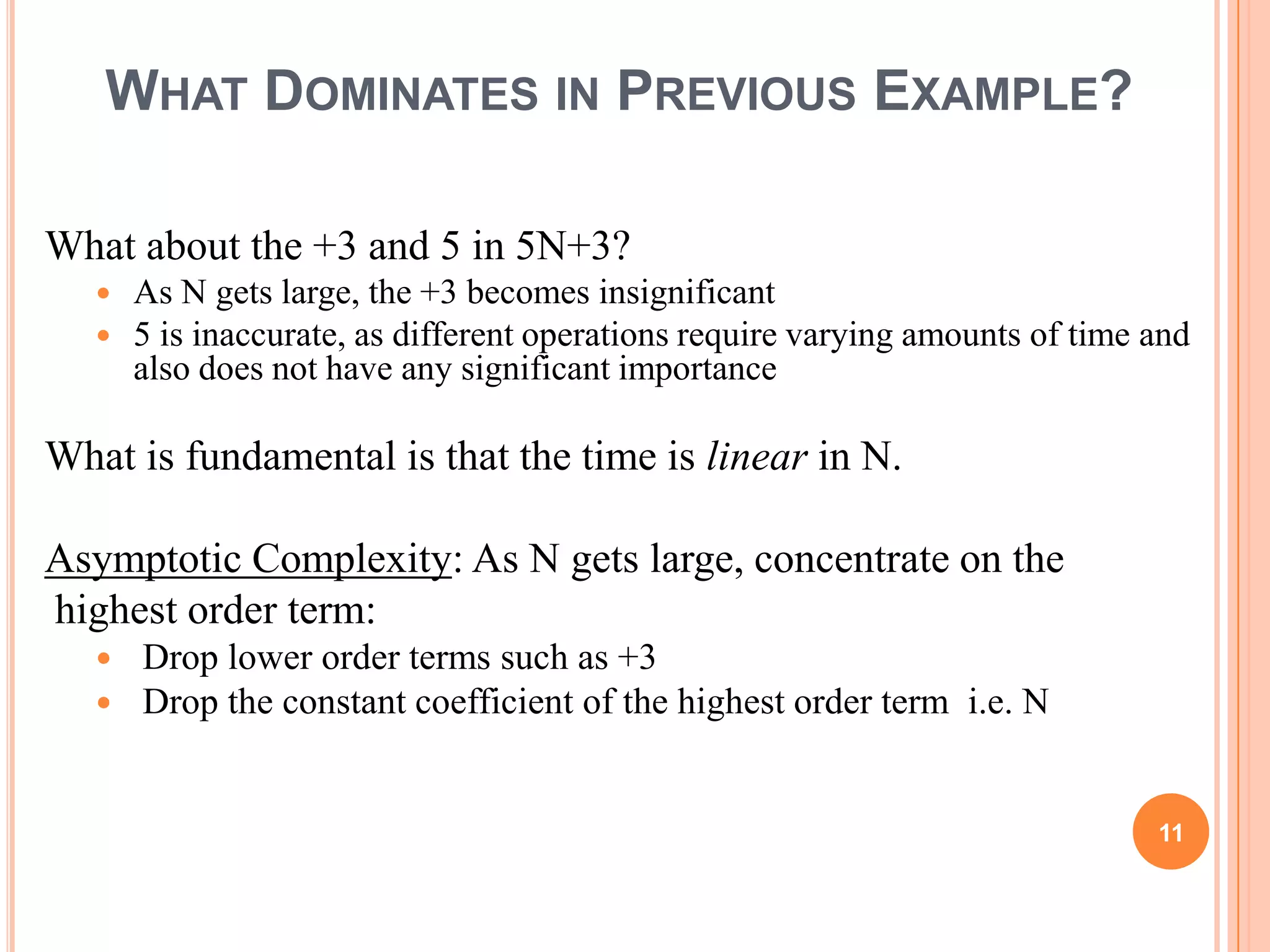 WHAT DOMINATES IN PREVIOUS EXAMPLE?
What about the +3 and 5 in 5N+3?
 As N gets large, the +3 becomes insignificant
 5 is inaccurate, as different operations require varying amounts of time and
also does not have any significant importance
What is fundamental is that the time is linear in N.
Asymptotic Complexity: As N gets large, concentrate on the
highest order term:
 Drop lower order terms such as +3
 Drop the constant coefficient of the highest order term i.e. N
11
 