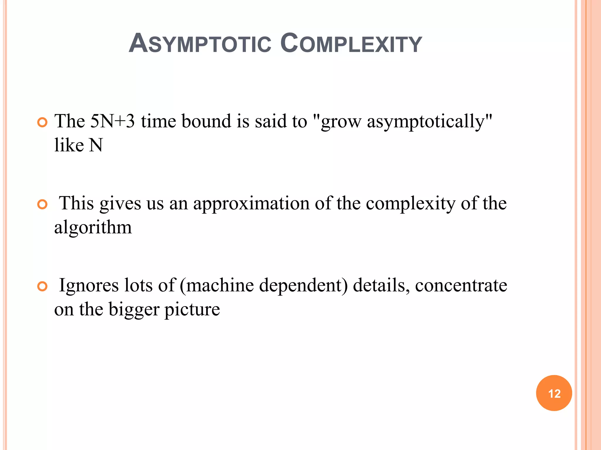 ASYMPTOTIC COMPLEXITY
 The 5N+3 time bound is said to "grow asymptotically"
like N
 This gives us an approximation of the complexity of the
algorithm
 Ignores lots of (machine dependent) details, concentrate
on the bigger picture
12
 