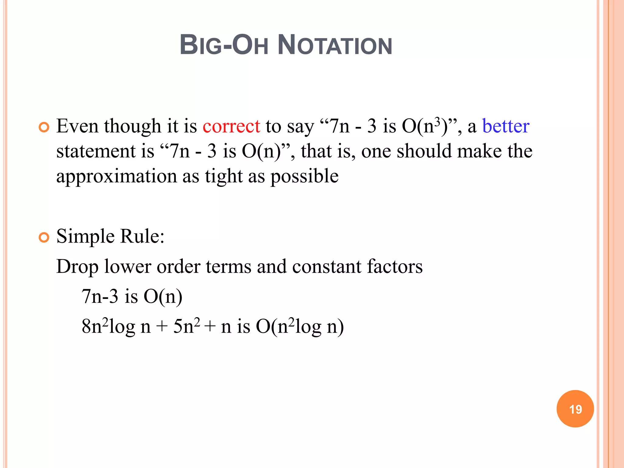 BIG-OH NOTATION
 Even though it is correct to say “7n - 3 is O(n3)”, a better
statement is “7n - 3 is O(n)”, that is, one should make the
approximation as tight as possible
 Simple Rule:
Drop lower order terms and constant factors
7n-3 is O(n)
8n2log n + 5n2 + n is O(n2log n)
19
 