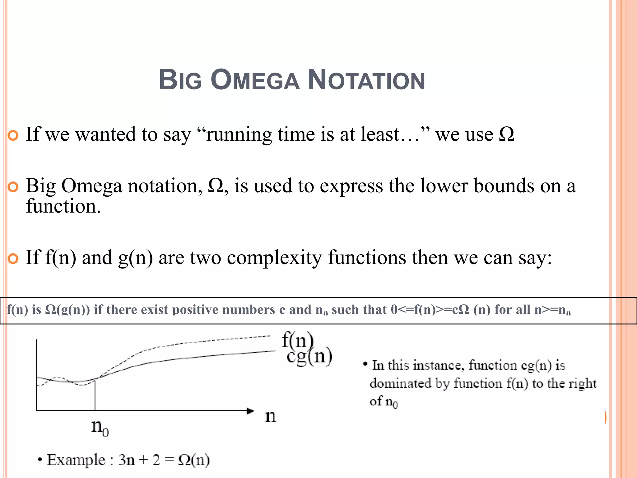 BIG OMEGA NOTATION
 If we wanted to say “running time is at least…” we use Ω
 Big Omega notation, Ω, is used to express the lower bounds on a
function.
 If f(n) and g(n) are two complexity functions then we can say:
f(n) is Ω(g(n)) if there exist positive numbers c and n0 such that 0<=f(n)>=cΩ (n) for all n>=n0
20
 