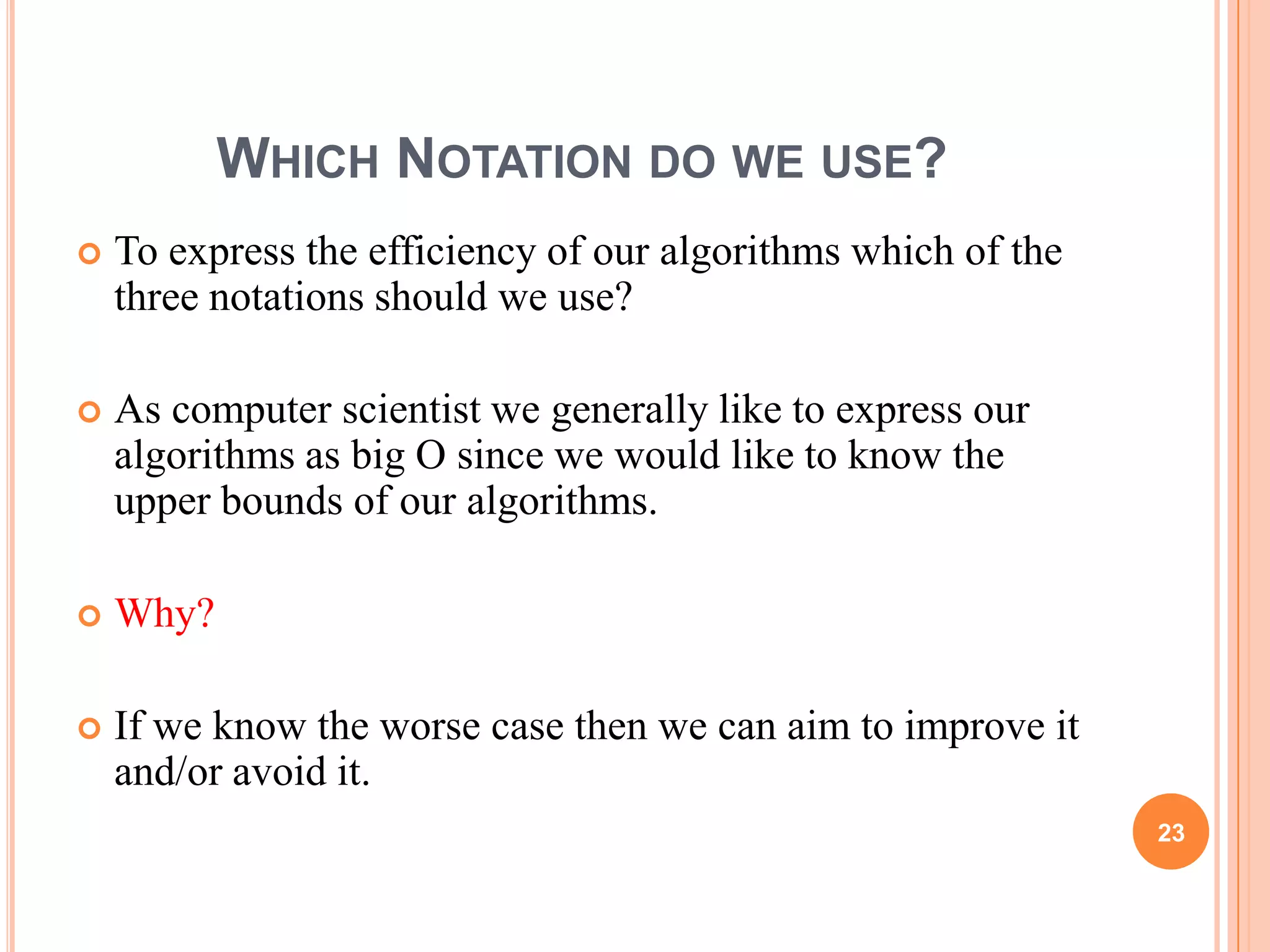 WHICH NOTATION DO WE USE?
 To express the efficiency of our algorithms which of the
three notations should we use?
 As computer scientist we generally like to express our
algorithms as big O since we would like to know the
upper bounds of our algorithms.
 Why?
 If we know the worse case then we can aim to improve it
and/or avoid it.
23
 