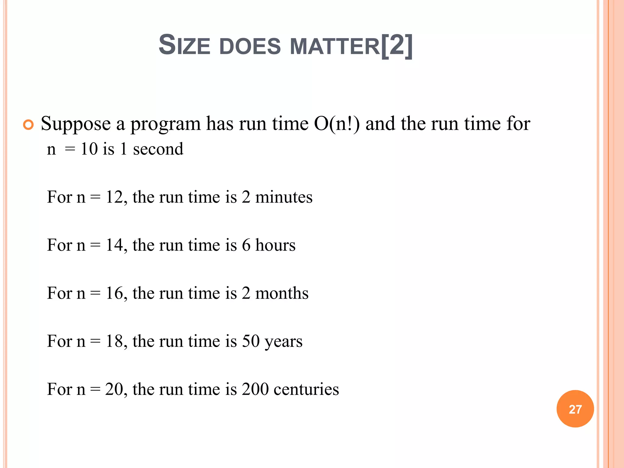 SIZE DOES MATTER[2]
 Suppose a program has run time O(n!) and the run time for
n = 10 is 1 second
For n = 12, the run time is 2 minutes
For n = 14, the run time is 6 hours
For n = 16, the run time is 2 months
For n = 18, the run time is 50 years
For n = 20, the run time is 200 centuries
27
 