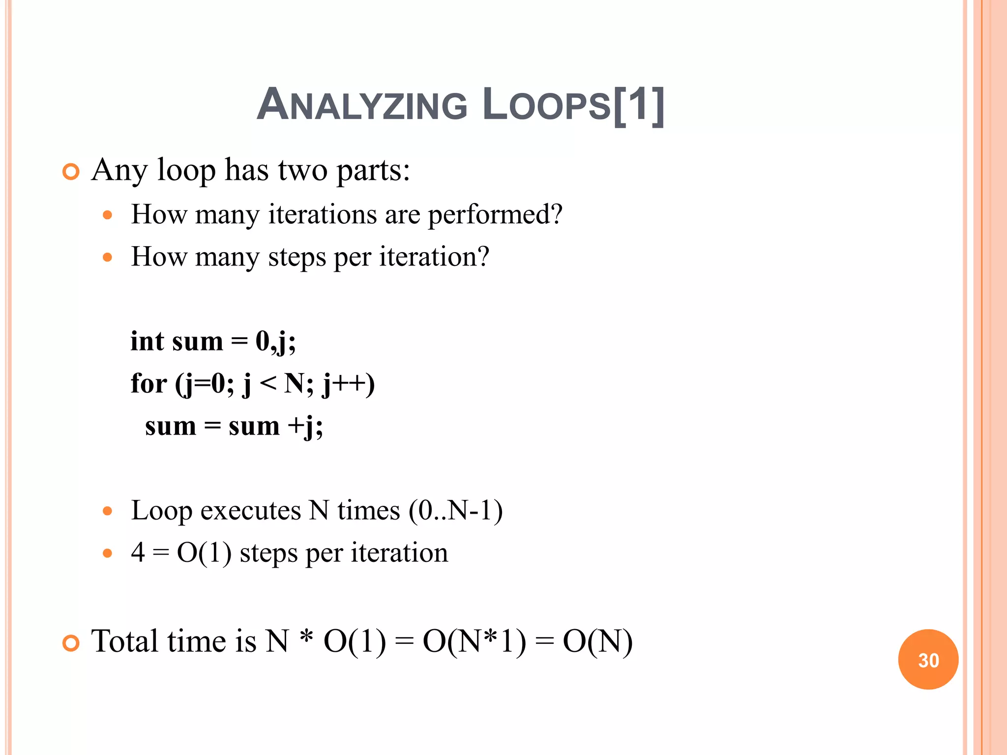 ANALYZING LOOPS[1]
 Any loop has two parts:
 How many iterations are performed?
 How many steps per iteration?
int sum = 0,j;
for (j=0; j < N; j++)
sum = sum +j;
 Loop executes N times (0..N-1)
 4 = O(1) steps per iteration
 Total time is N * O(1) = O(N*1) = O(N) 30
 