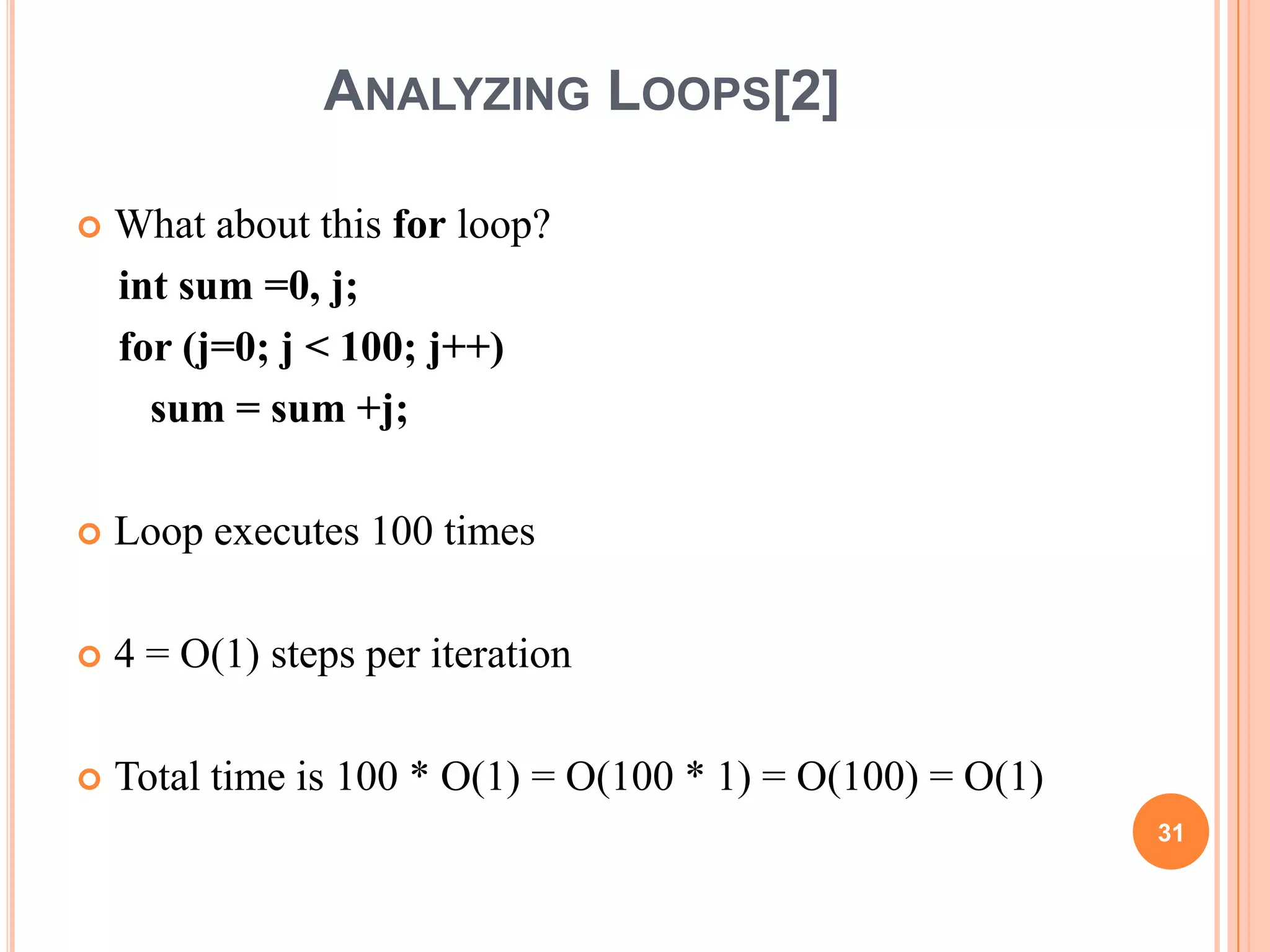 ANALYZING LOOPS[2]
 What about this for loop?
int sum =0, j;
for (j=0; j < 100; j++)
sum = sum +j;
 Loop executes 100 times
 4 = O(1) steps per iteration
 Total time is 100 * O(1) = O(100 * 1) = O(100) = O(1)
31
 